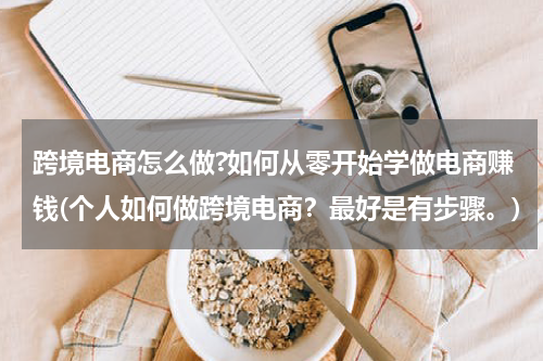 跨境电商怎么做?如何从零开始学做电商赚钱(个人如何做跨境电商？最好是有步骤。)
