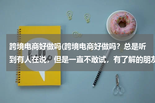 跨境电商好做吗(跨境电商好做吗？总是听到有人在说，但是一直不敢试，有了解的朋友给详细的说一下呗？)