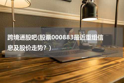 跨境通股吧(股票000883最近重组信息及股价走势？)