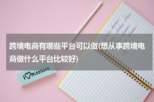跨境电商有哪些平台可以做(想从事跨境电商做什么平台比较好)