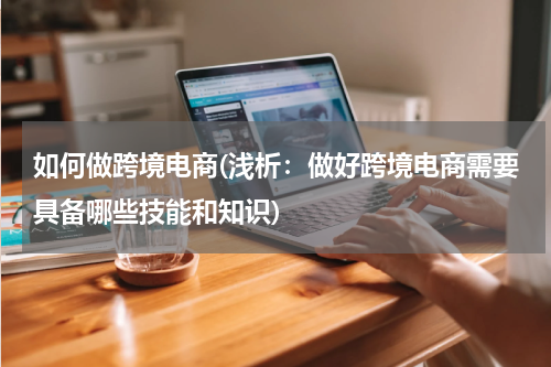 如何做跨境电商(浅析：做好跨境电商需要具备哪些技能和知识)