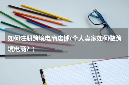 如何注册跨境电商店铺(个人卖家如何做跨境电商？)