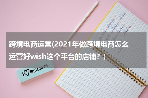 跨境电商运营(2021年做跨境电商怎么运营好wish这个平台的店铺？)