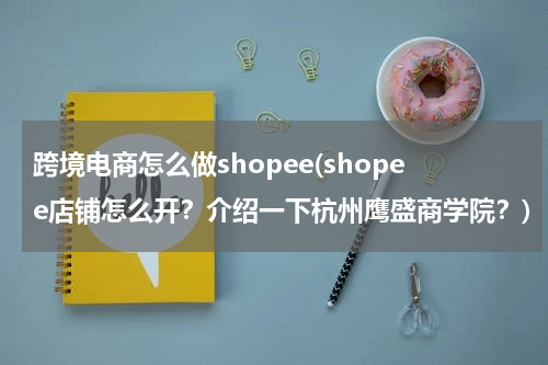 跨境电商怎么做shopee(shopee店铺怎么开？介绍一下杭州鹰盛商学院？)