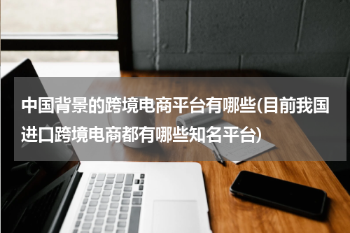 中国背景的跨境电商平台有哪些(目前我国进口跨境电商都有哪些知名平台)