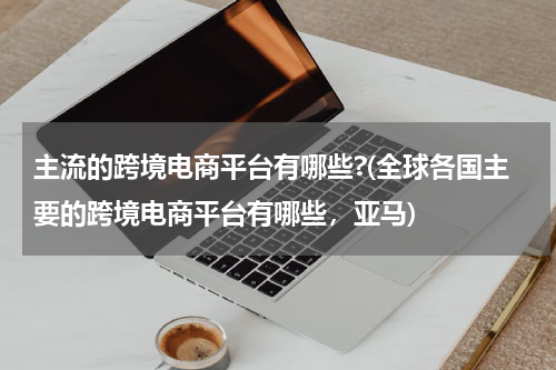 主流的跨境电商平台有哪些?(全球各国主要的跨境电商平台有哪些，亚马)