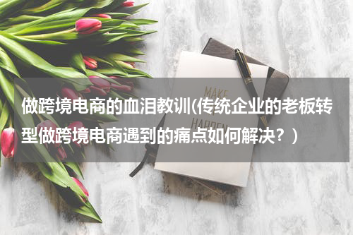 做跨境电商的血泪教训(传统企业的老板转型做跨境电商遇到的痛点如何解决？)