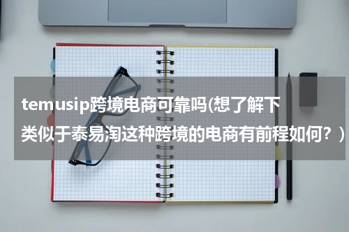 temusip跨境电商可靠吗(想了解下类似于泰易淘这种跨境的电商有前程如何？)