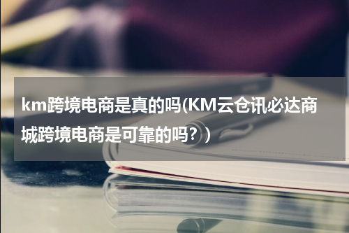 km跨境电商是真的吗(KM云仓讯必达商城跨境电商是可靠的吗？)
