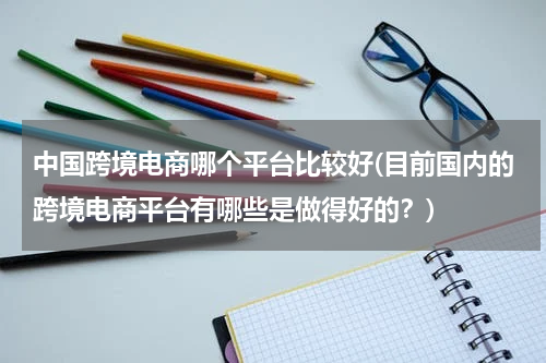 中国跨境电商哪个平台比较好(目前国内的跨境电商平台有哪些是做得好的？)