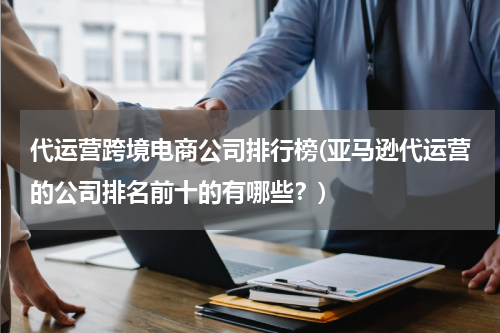 代运营跨境电商公司排行榜(亚马逊代运营的公司排名前十的有哪些？)