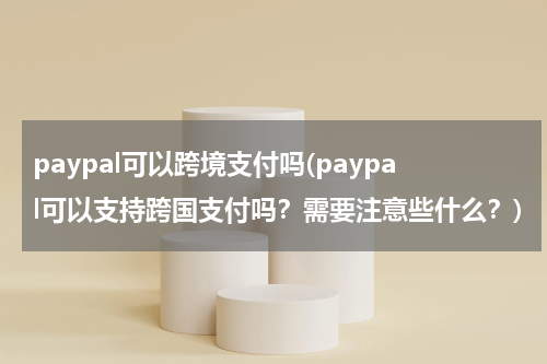 paypal可以跨境支付吗(paypal可以支持跨国支付吗？需要注意些什么？)