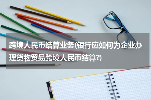 跨境人民币结算业务(银行应如何为企业办理货物贸易跨境人民币结算?)