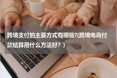 跨境支付的主要方式有哪些?(跨境电商付款结算用什么方法好？)