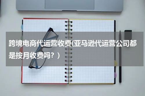 跨境电商代运营收费(亚马逊代运营公司都是按月收费吗？)
