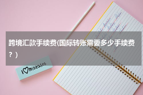跨境汇款手续费(国际转账需要多少手续费？)