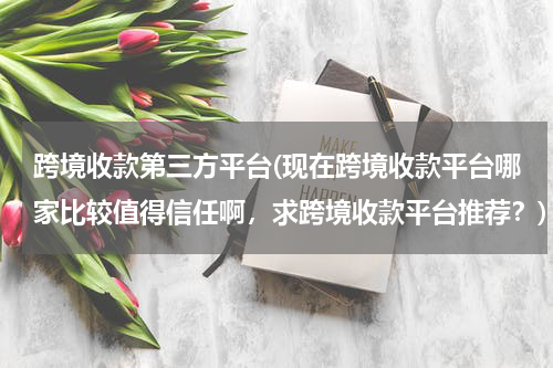 跨境收款第三方平台(现在跨境收款平台哪家比较值得信任啊，求跨境收款平台推荐？)