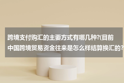 跨境支付购汇的主要方式有哪几种?(目前中国跨境贸易资金往来是怎么样结算换汇的？)