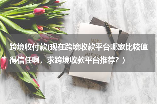 跨境收付款(现在跨境收款平台哪家比较值得信任啊，求跨境收款平台推荐？)