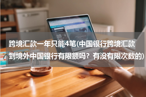 跨境汇款一年只能4笔(中国银行跨境汇款到境外中国银行有限额吗？有没有限次数的)