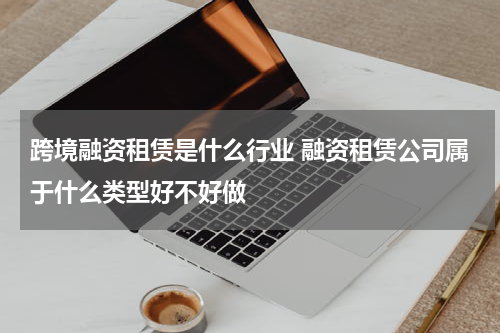跨境融资租赁是什么行业 融资租赁公司属于什么类型好不好做