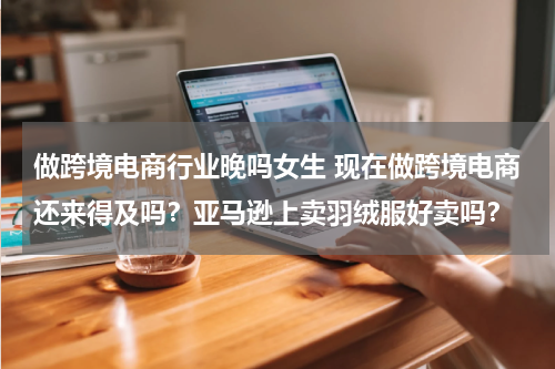做跨境电商行业晚吗女生 现在做跨境电商还来得及吗？亚马逊上卖羽绒服好卖吗？