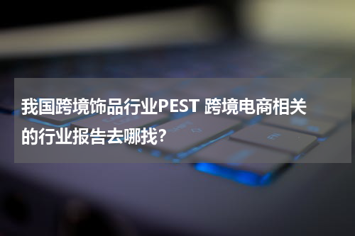 我国跨境饰品行业PEST 跨境电商相关的行业报告去哪找？