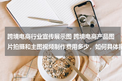 跨境电商行业宣传展示图 跨境电商产品图片拍摄和主图视频制作费用多少，如何具体报价？