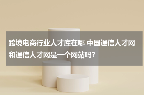 跨境电商行业人才库在哪 中国通信人才网和通信人才网是一个网站吗？