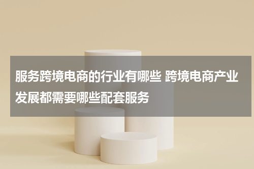 服务跨境电商的行业有哪些 跨境电商产业发展都需要哪些配套服务