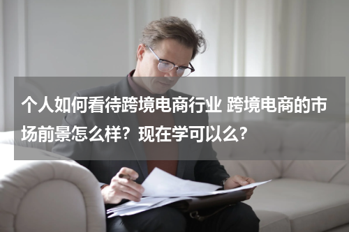 个人如何看待跨境电商行业 跨境电商的市场前景怎么样？现在学可以么？