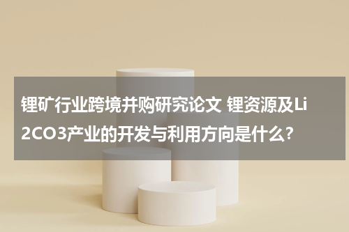 锂矿行业跨境并购研究论文 锂资源及Li2CO3产业的开发与利用方向是什么？