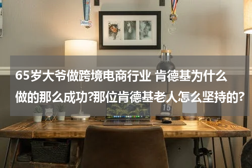 65岁大爷做跨境电商行业 肯德基为什么做的那么成功?那位肯德基老人怎么坚持的?