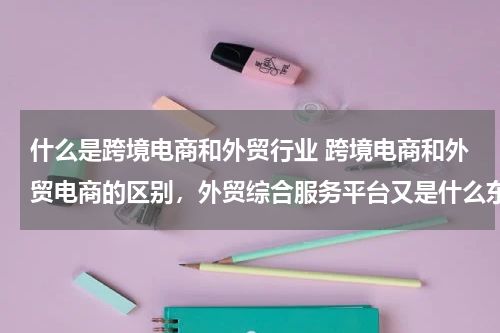 什么是跨境电商和外贸行业 跨境电商和外贸电商的区别，外贸综合服务平台又是什么东西