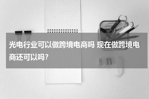 光电行业可以做跨境电商吗 现在做跨境电商还可以吗？