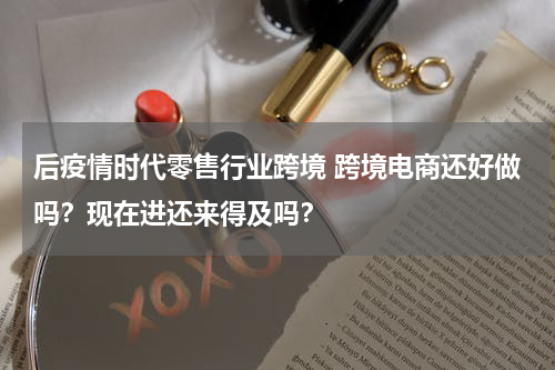 后疫情时代零售行业跨境 跨境电商还好做吗？现在进还来得及吗？