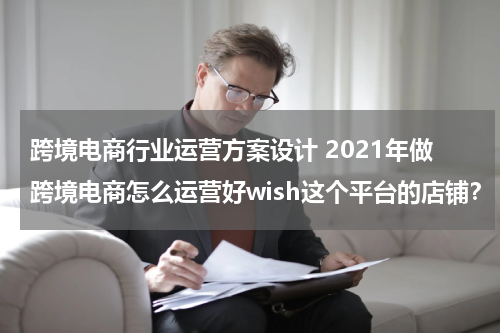 跨境电商行业运营方案设计 2021年做跨境电商怎么运营好wish这个平台的店铺？