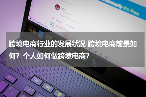 跨境电商行业的发展状况 跨境电商前景如何？个人如何做跨境电商？