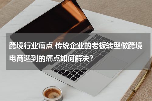 跨境行业痛点 传统企业的老板转型做跨境电商遇到的痛点如何解决？