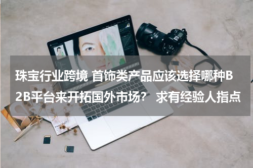 珠宝行业跨境 首饰类产品应该选择哪种B2B平台来开拓国外市场？ 求有经验人指点