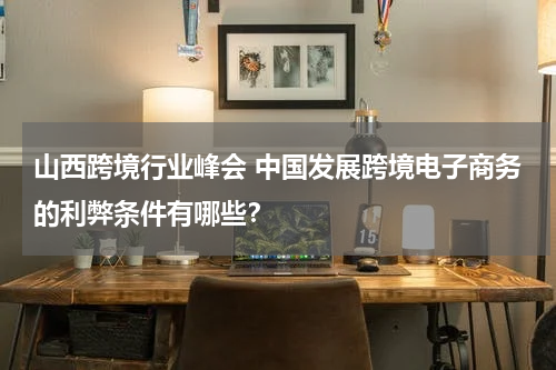 山西跨境行业峰会 中国发展跨境电子商务的利弊条件有哪些？