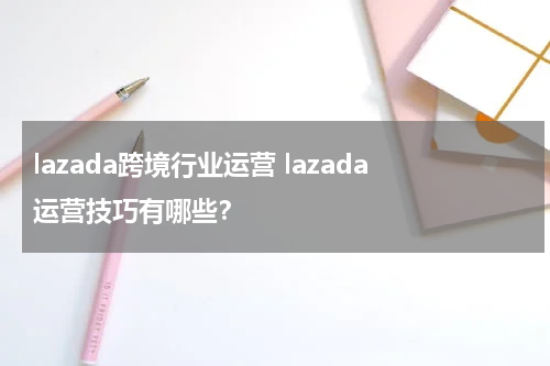 lazada跨境行业运营 lazada运营技巧有哪些？