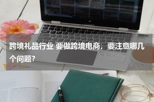 跨境礼品行业 要做跨境电商，要注意哪几个问题？