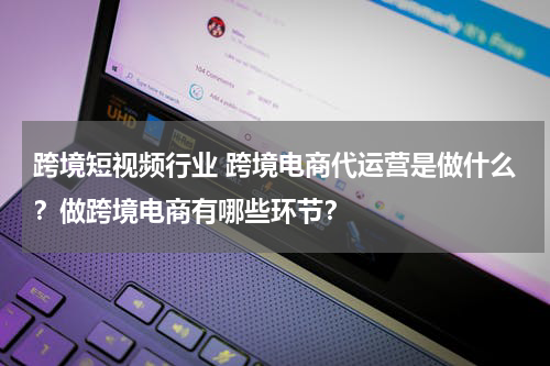 跨境短视频行业 跨境电商代运营是做什么?做跨境电商有哪些环节?