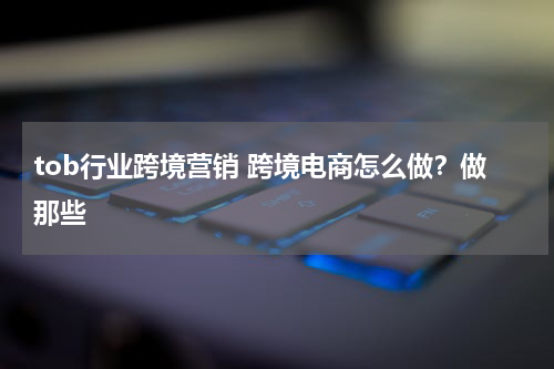 tob行业跨境营销 跨境电商怎么做？做那些