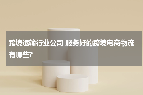 跨境运输行业公司 服务好的跨境电商物流有哪些?